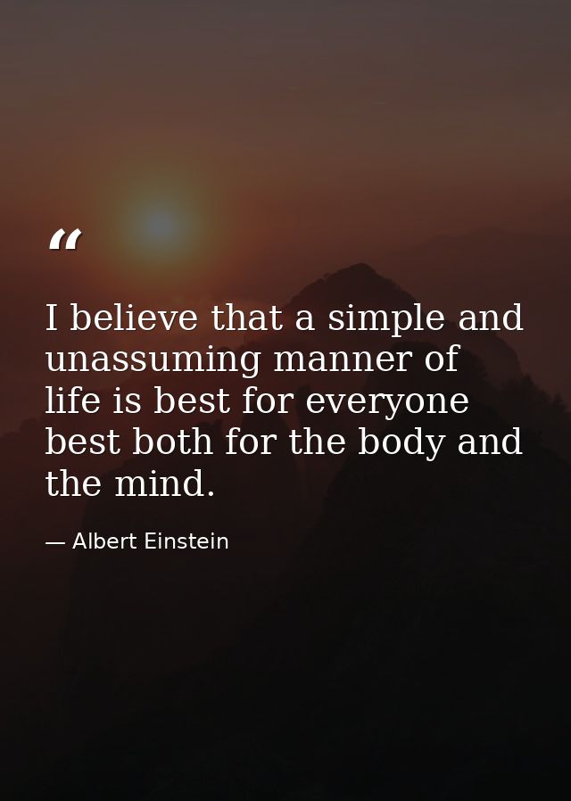 I believe that a simple and unassuming manner of life is best for everyone  best both for the body and the mind. — Albert Einstein