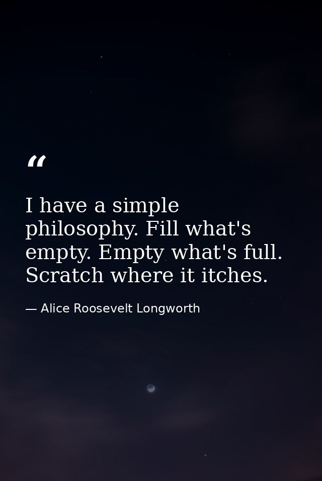I have a simple philosophy. Fill what's empty. Empty what's full. Scratch where it itches. — Alice Roosevelt Longworth