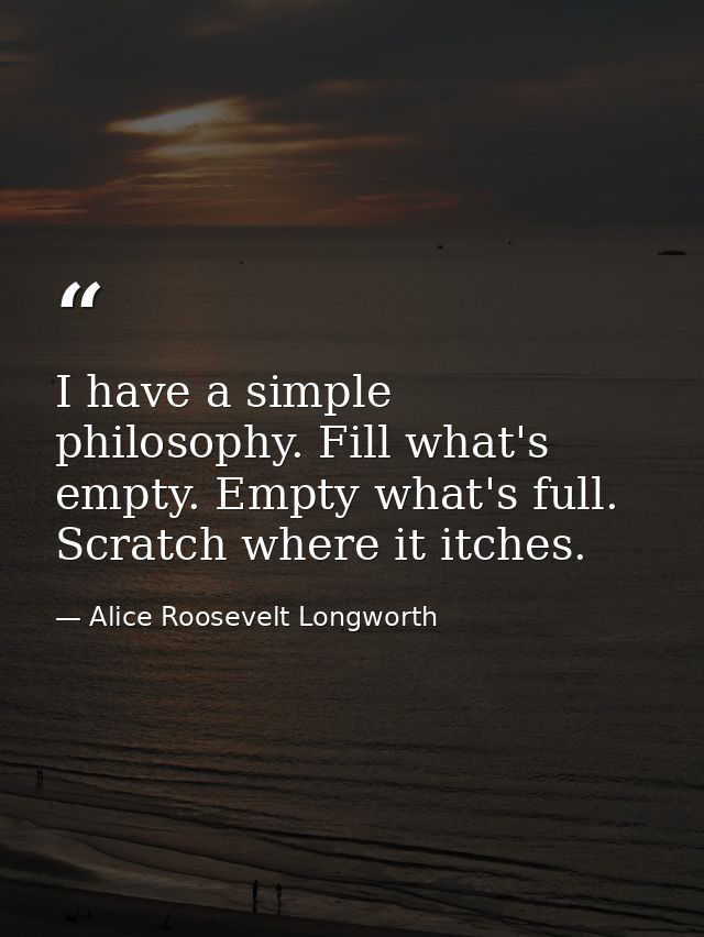 I have a simple philosophy. Fill what's empty. Empty what's full. Scratch where it itches. — Alice Roosevelt Longworth