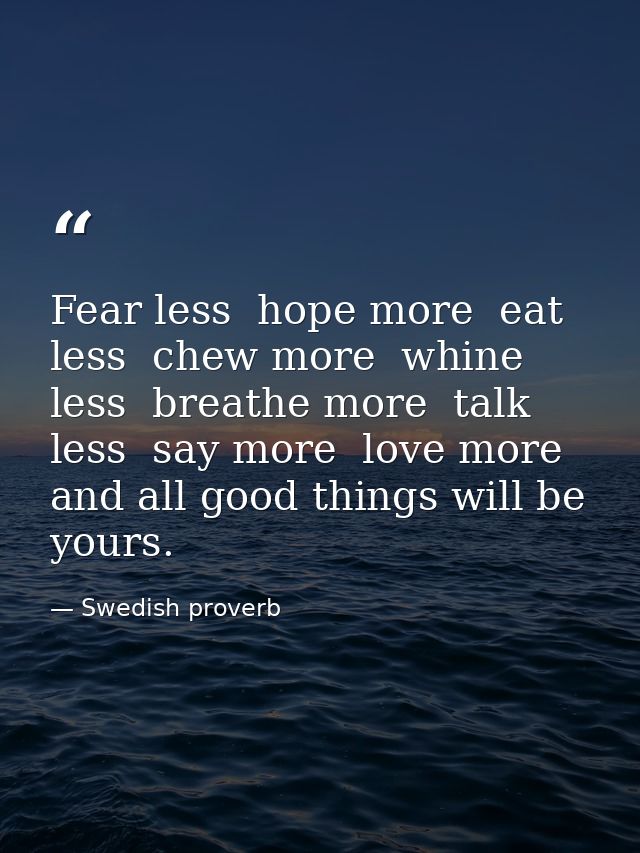Fear less  hope more  eat less  chew more  whine less  breathe more  talk less  say more  love more  and all good things — Swedish proverb