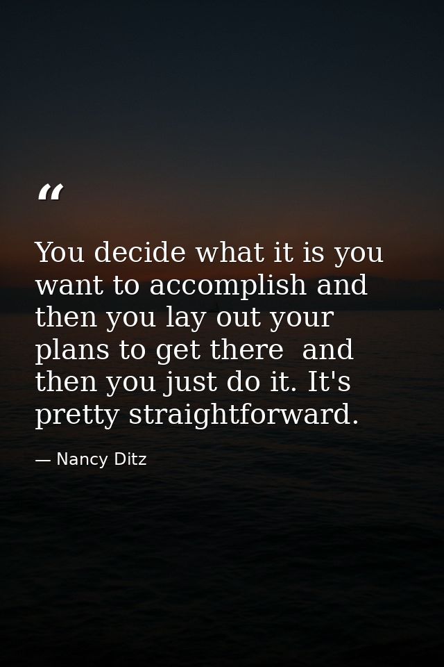 You decide what it is you want to accomplish and then you lay out your plans to get there  and then you just do it. It's — Nancy Ditz