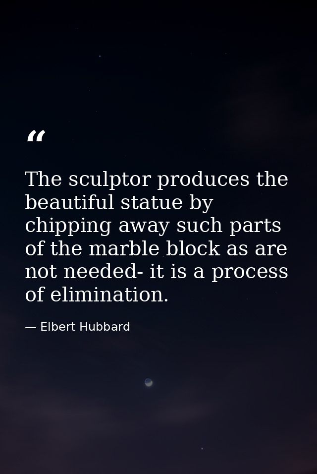 The sculptor produces the beautiful statue by chipping away such parts of the marble block as are not needed- it is a pr — Elbert Hubbard