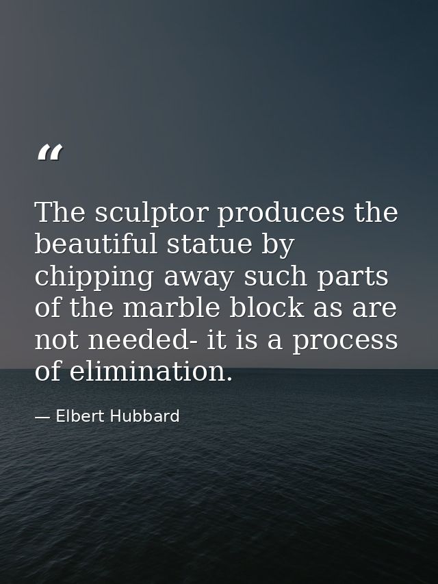 The sculptor produces the beautiful statue by chipping away such parts of the marble block as are not needed- it is a pr — Elbert Hubbard