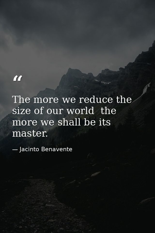 The more we reduce the size of our world  the more we shall be its master. — Jacinto Benavente