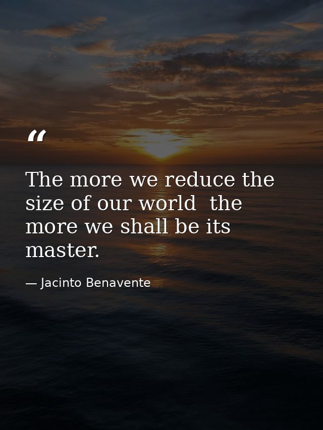 The more we reduce the size of our world  the more we shall be its master. — Jacinto Benavente