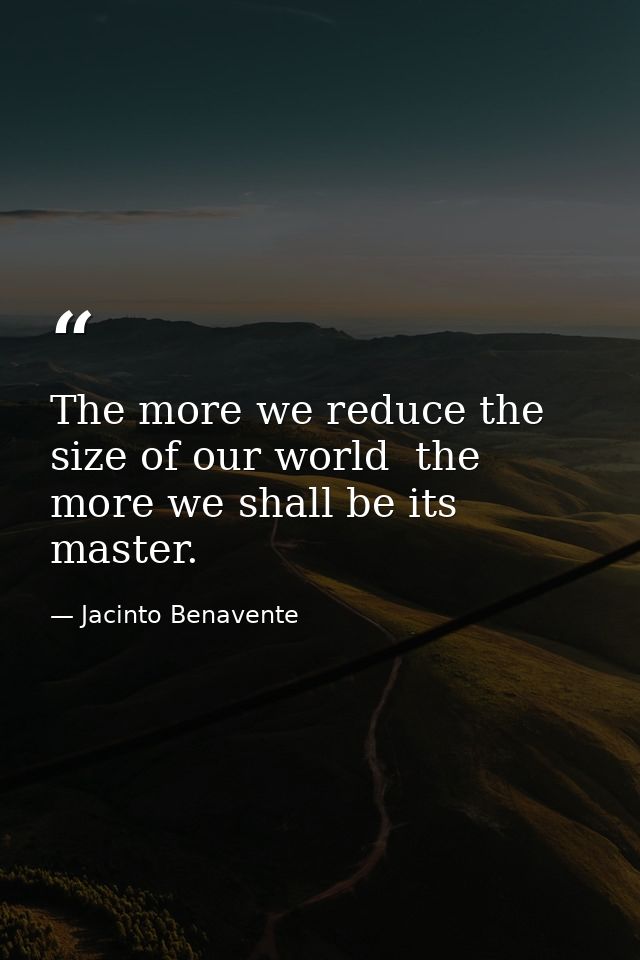 The more we reduce the size of our world  the more we shall be its master. — Jacinto Benavente