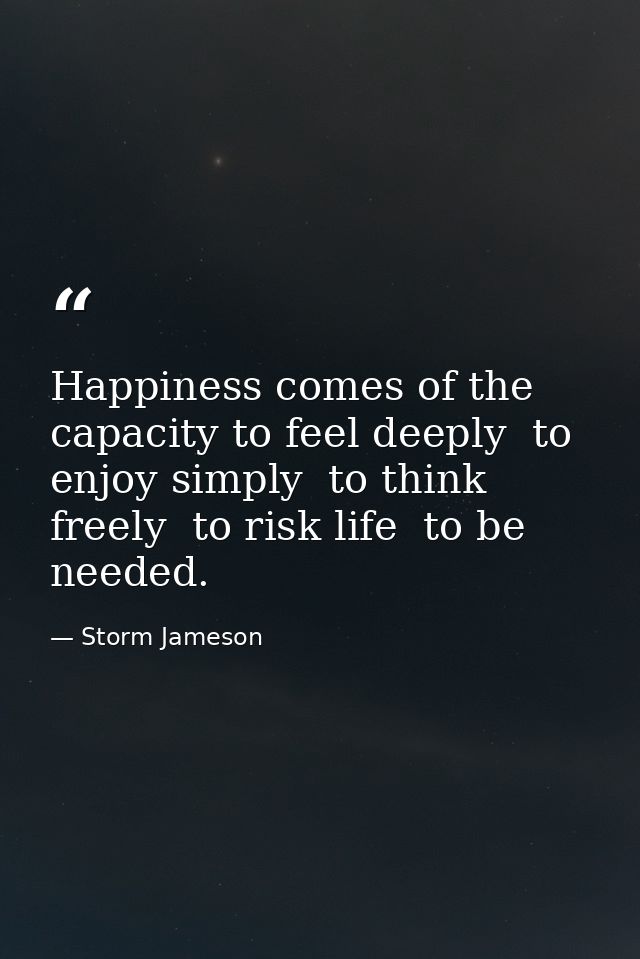 Happiness comes of the capacity to feel deeply  to enjoy simply  to think freely  to risk life  to be needed. — Storm Jameson