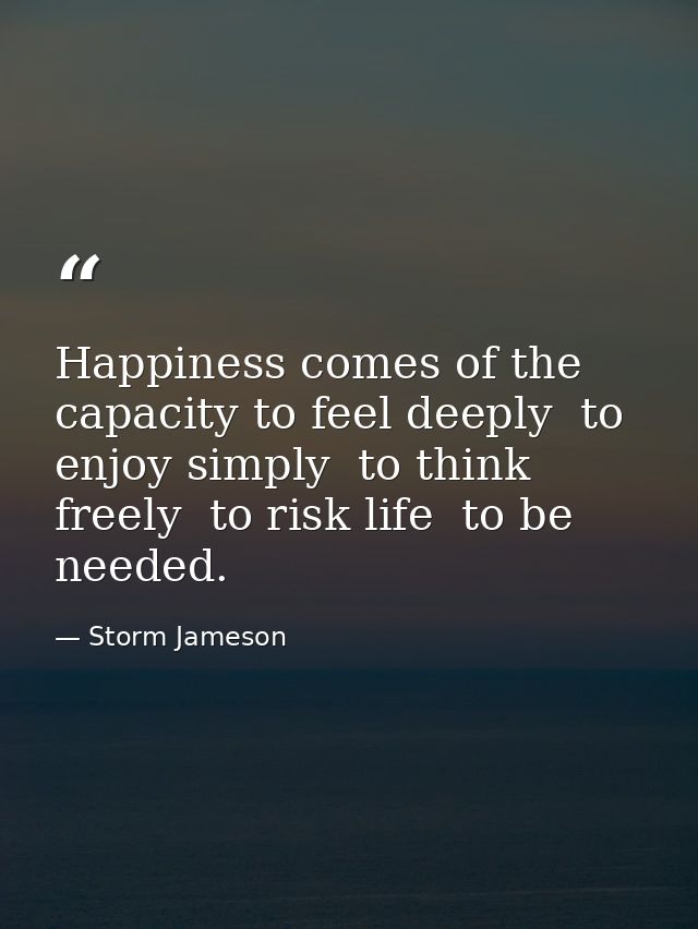 Happiness comes of the capacity to feel deeply  to enjoy simply  to think freely  to risk life  to be needed. — Storm Jameson