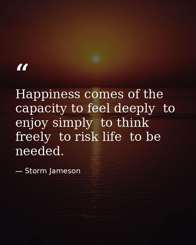 Happiness comes of the capacity to feel deeply  to enjoy simply  to think freely  to risk life  to be needed. — Storm Jameson