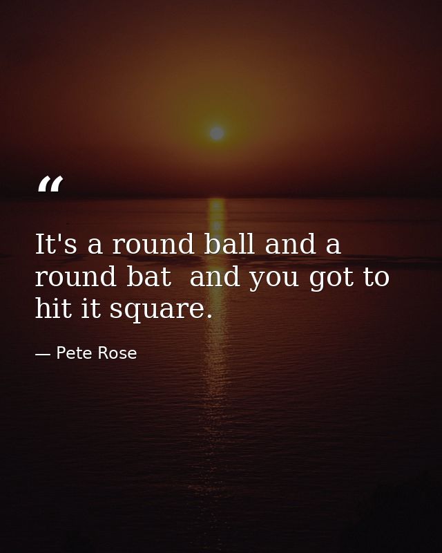 It's a round ball and a round bat  and you got to hit it square. — Pete Rose