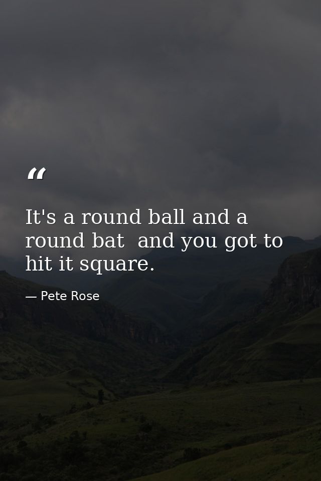 It's a round ball and a round bat  and you got to hit it square. — Pete Rose
