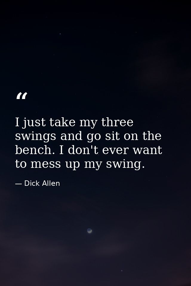 I just take my three swings and go sit on the bench. I don't ever want to mess up my swing. — Dick Allen