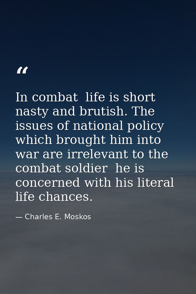 In combat  life is short  nasty and brutish. The issues of national policy which brought him into war are irrelevant to  — Charles E. Moskos