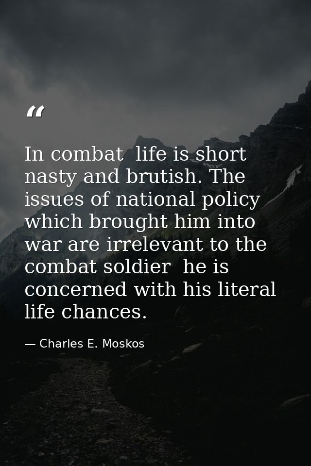 In combat  life is short  nasty and brutish. The issues of national policy which brought him into war are irrelevant to  — Charles E. Moskos