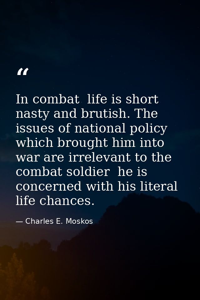 In combat  life is short  nasty and brutish. The issues of national policy which brought him into war are irrelevant to  — Charles E. Moskos