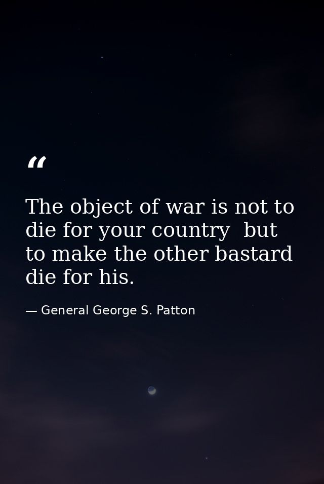 The object of war is not to die for your country  but to make the other bastard die for his. — General George S. Patton