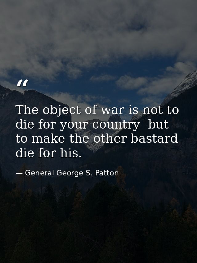 The object of war is not to die for your country  but to make the other bastard die for his. — General George S. Patton