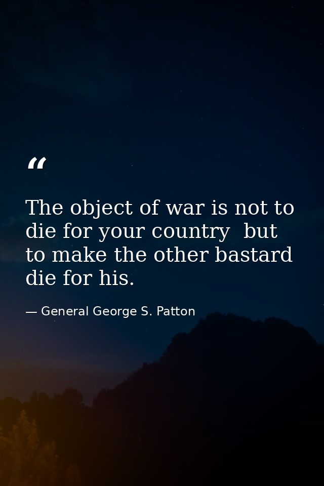 The object of war is not to die for your country  but to make the other bastard die for his. — General George S. Patton