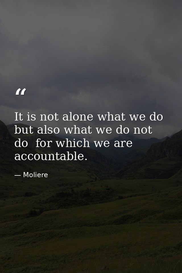 It is not alone what we do  but also what we do not do  for which we are accountable. — Moliere