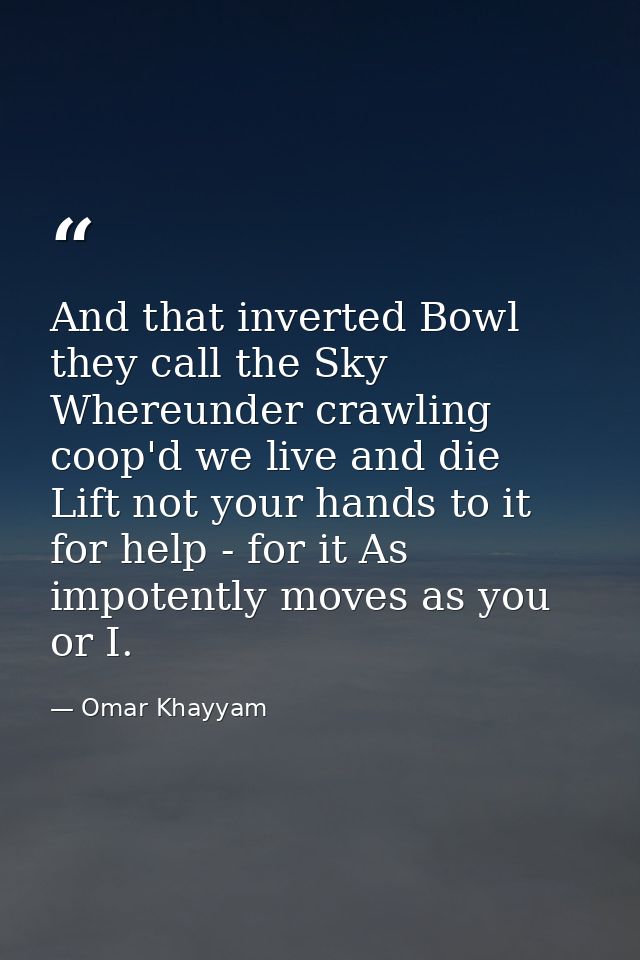 And that inverted Bowl they call the Sky  Whereunder crawling coop'd we live and die  Lift not your hands to it for help — Omar Khayyam