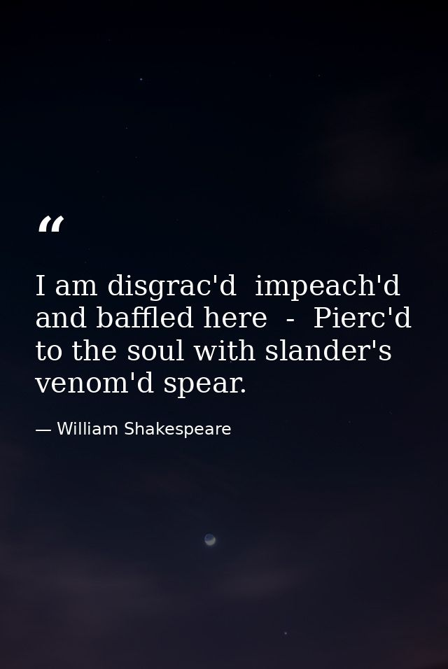 I am disgrac'd  impeach'd and baffled here  -  Pierc'd to the soul with slander's venom'd spear. — William Shakespeare