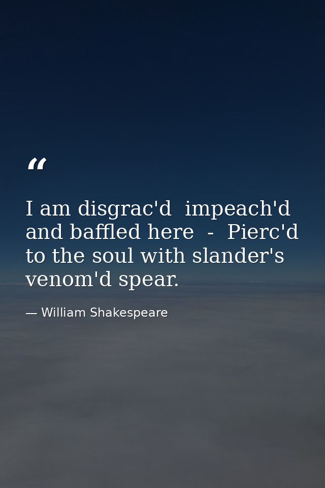 I am disgrac'd  impeach'd and baffled here  -  Pierc'd to the soul with slander's venom'd spear. — William Shakespeare