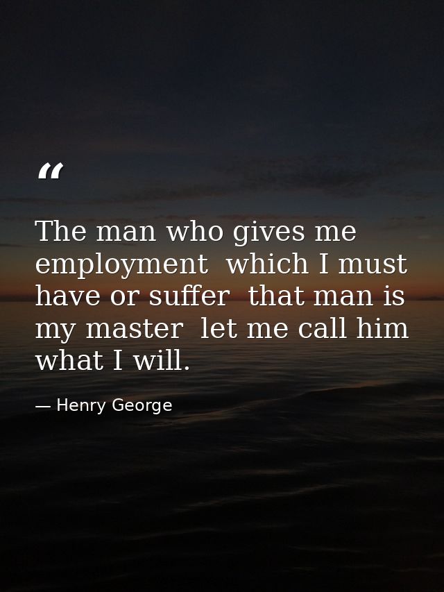 The man who gives me employment  which I must have or suffer  that man is my master  let me call him what I will. — Henry George