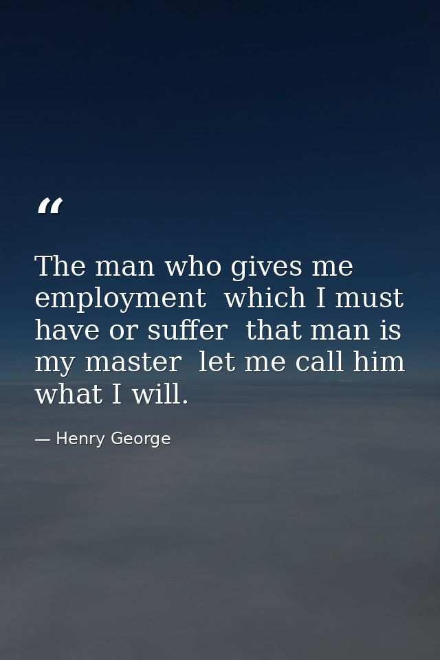 The man who gives me employment  which I must have or suffer  that man is my master  let me call him what I will. — Henry George