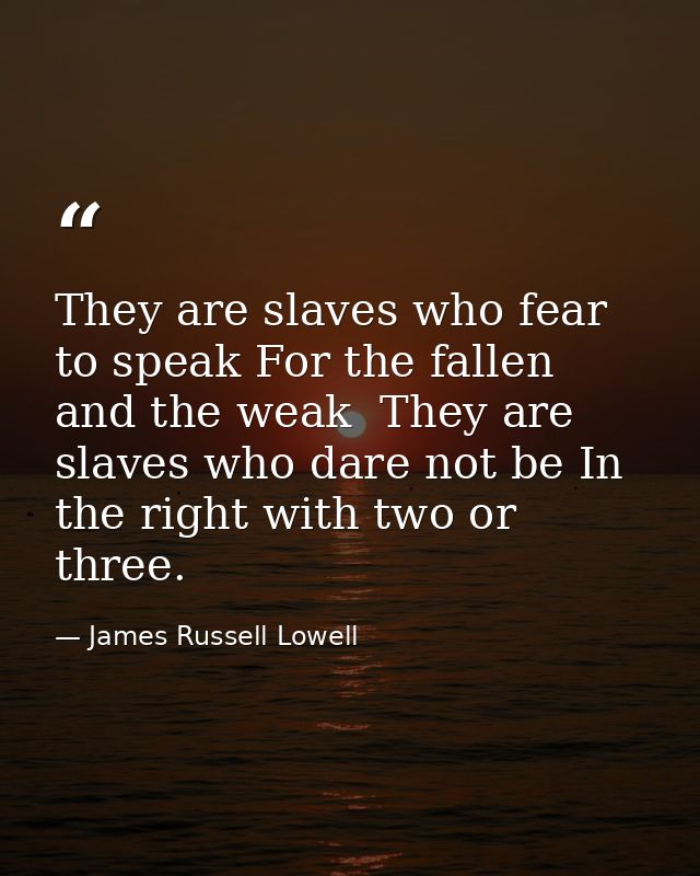 They are slaves who fear to speak For the fallen and the weak  They are slaves who dare not be In the right with two or  — James Russell Lowell