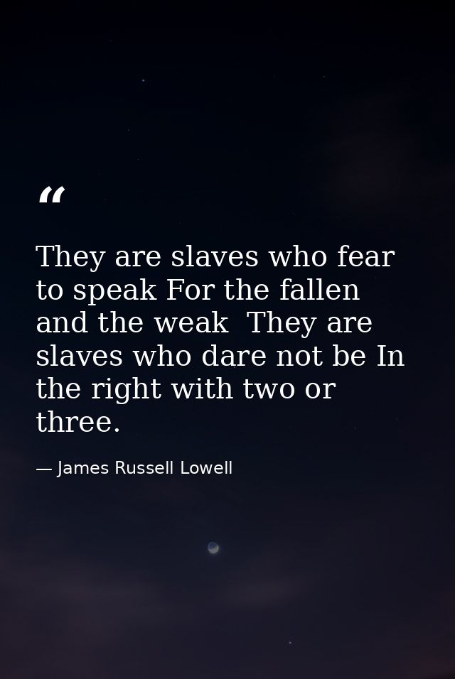 They are slaves who fear to speak For the fallen and the weak  They are slaves who dare not be In the right with two or  — James Russell Lowell