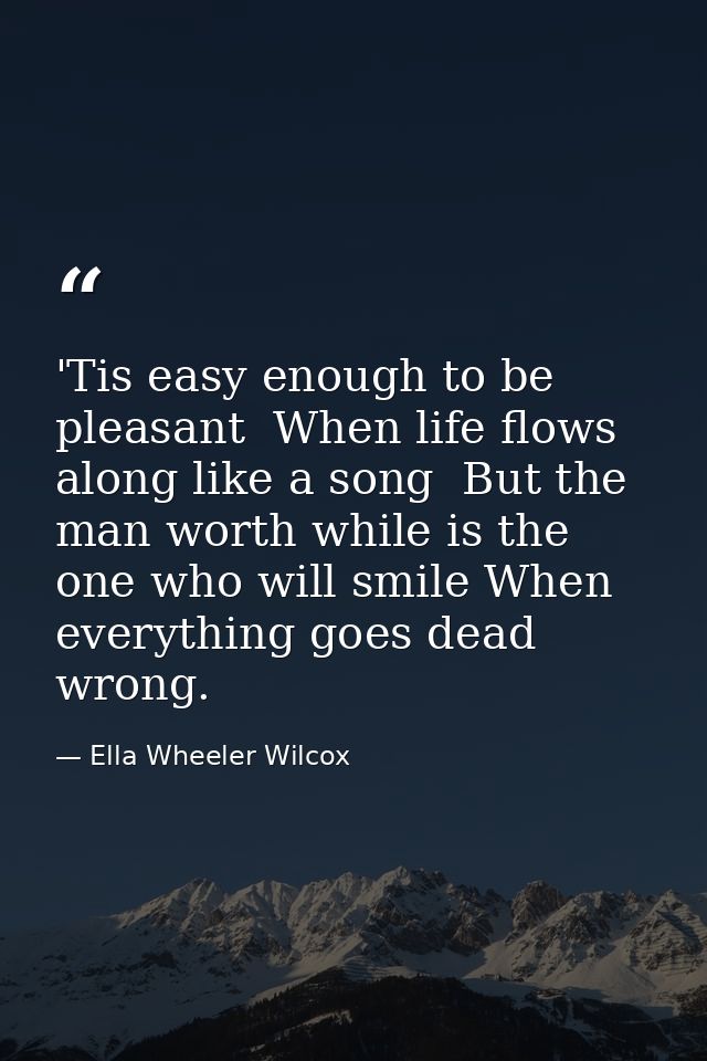 'Tis easy enough to be pleasant  When life flows along like a song  But the man worth while is the one who will smile Wh — Ella Wheeler Wilcox