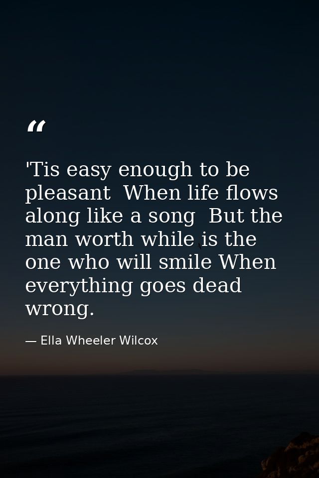'Tis easy enough to be pleasant  When life flows along like a song  But the man worth while is the one who will smile Wh — Ella Wheeler Wilcox
