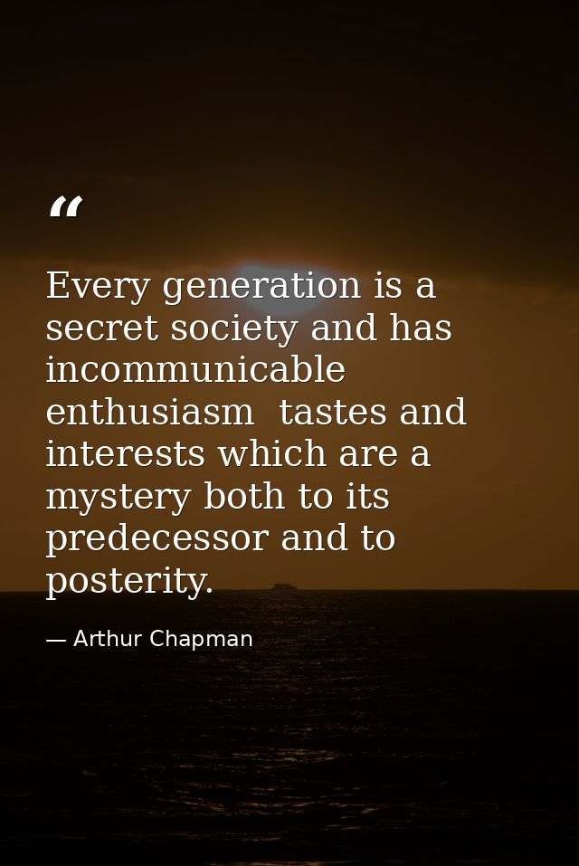 Every generation is a secret society and has incommunicable enthusiasm  tastes and interests which are a mystery both to — Arthur Chapman