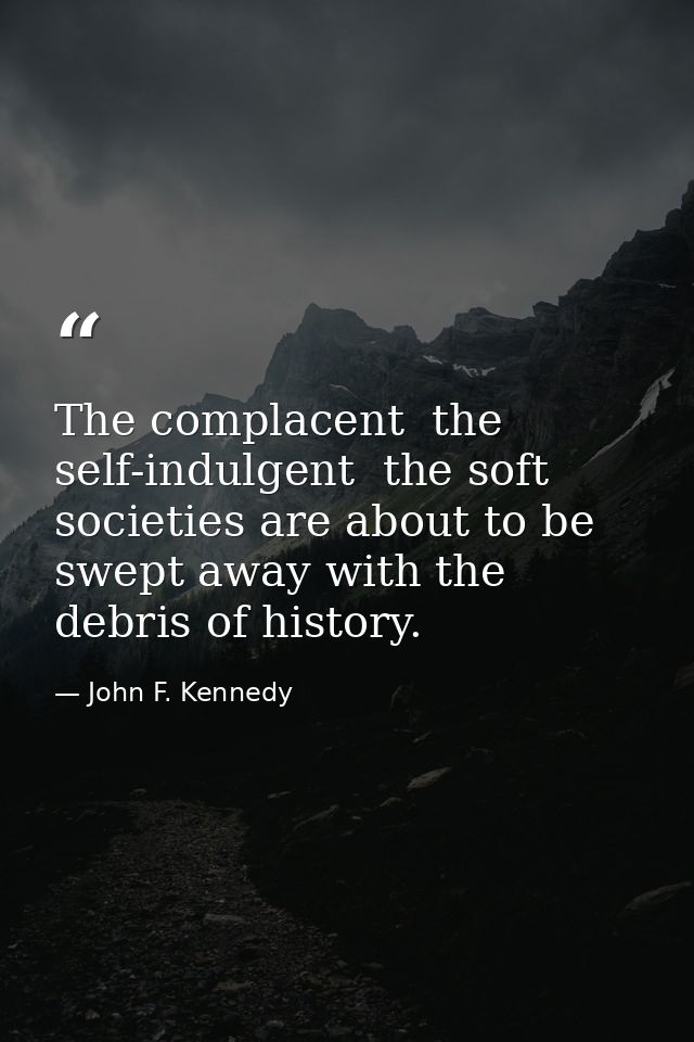 The complacent  the self-indulgent  the soft societies are about to be swept away with the debris of history. — John F. Kennedy