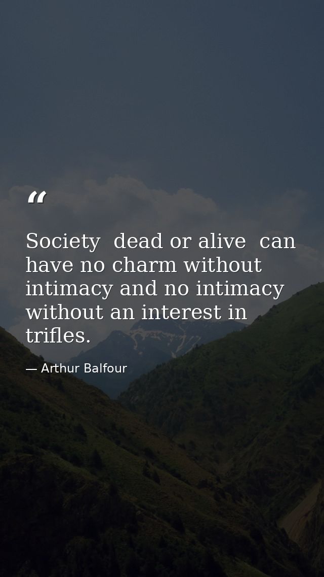 Society  dead or alive  can have no charm without intimacy and no intimacy without an interest in trifles. — Arthur Balfour