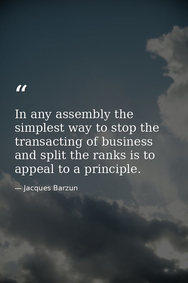 In any assembly the simplest way to stop the transacting of business and split the ranks is to appeal to a principle. — Jacques Barzun