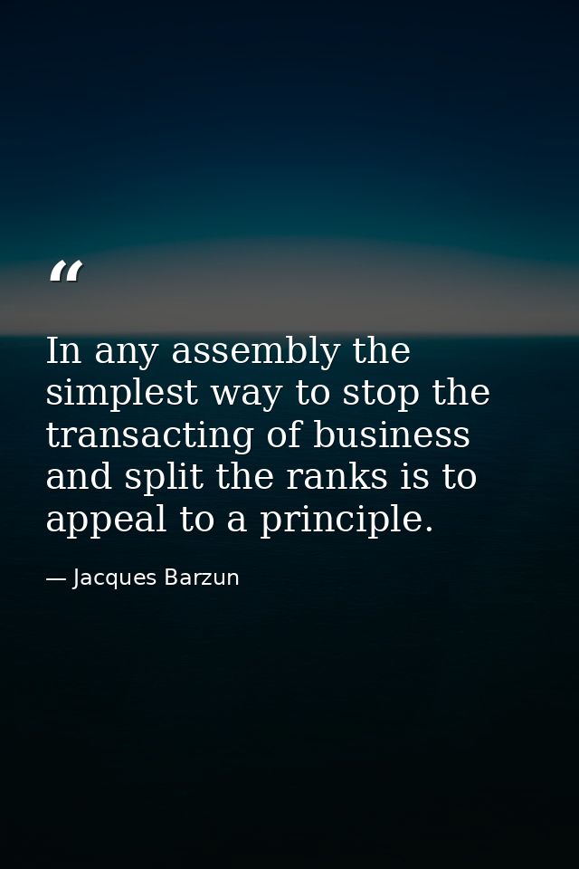 In any assembly the simplest way to stop the transacting of business and split the ranks is to appeal to a principle. — Jacques Barzun