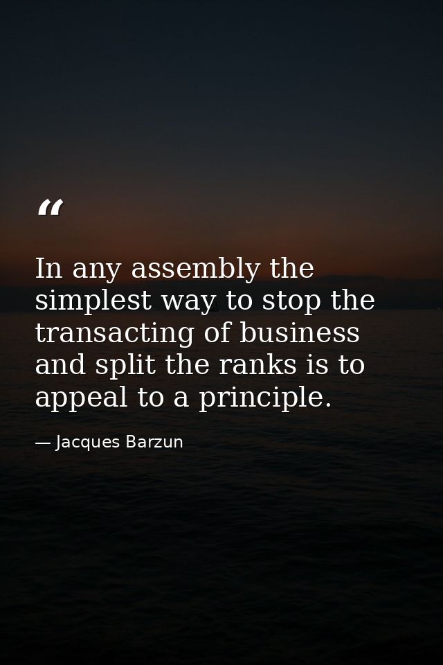 In any assembly the simplest way to stop the transacting of business and split the ranks is to appeal to a principle. — Jacques Barzun