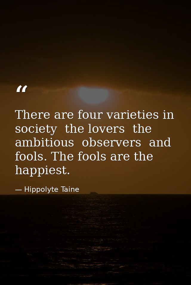 There are four varieties in society  the lovers  the ambitious  observers  and fools. The fools are the happiest. — Hippolyte Taine