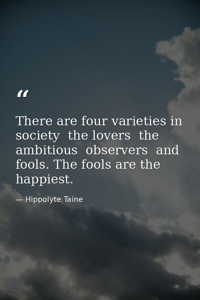 There are four varieties in society  the lovers  the ambitious  observers  and fools. The fools are the happiest. — Hippolyte Taine