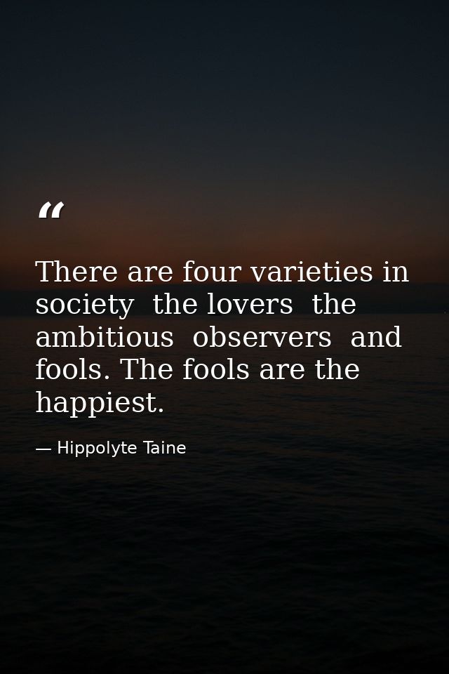There are four varieties in society  the lovers  the ambitious  observers  and fools. The fools are the happiest. — Hippolyte Taine