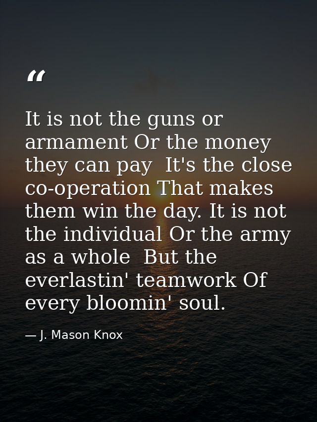 It is not the guns or armament Or the money they can pay  It's the close co-operation That makes them win the day. It is — J. Mason Knox