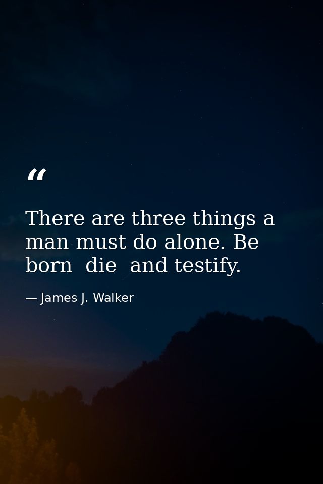 There are three things a man must do alone. Be born  die  and testify. — James J. Walker