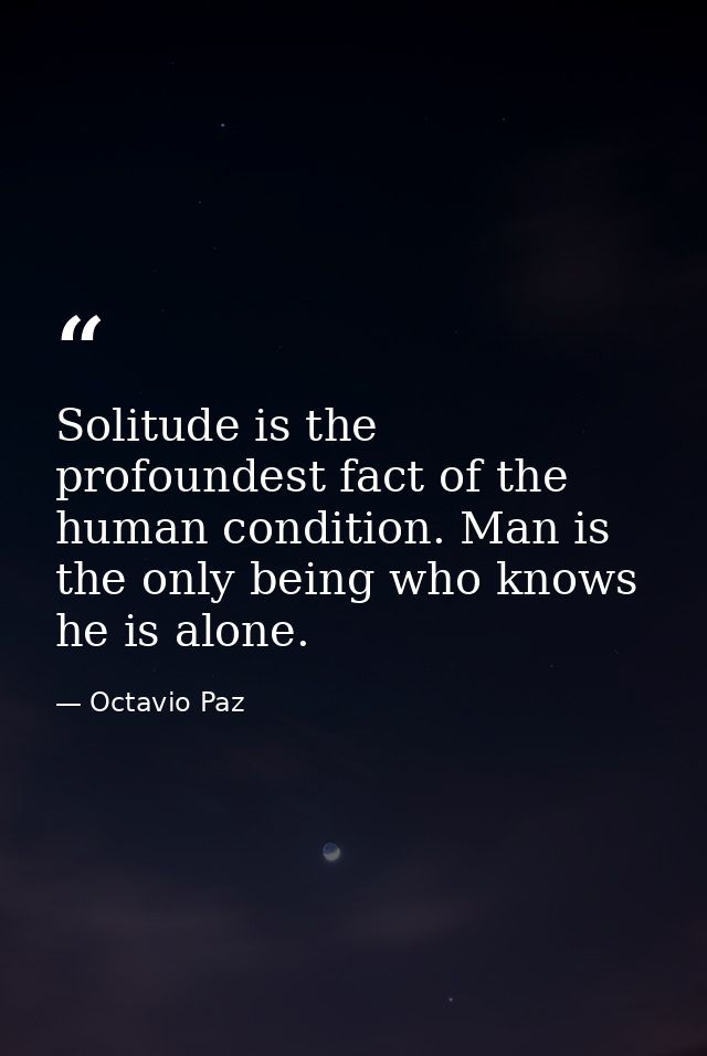 Solitude is the profoundest fact of the human condition. Man is the only being who knows he is alone. — Octavio Paz