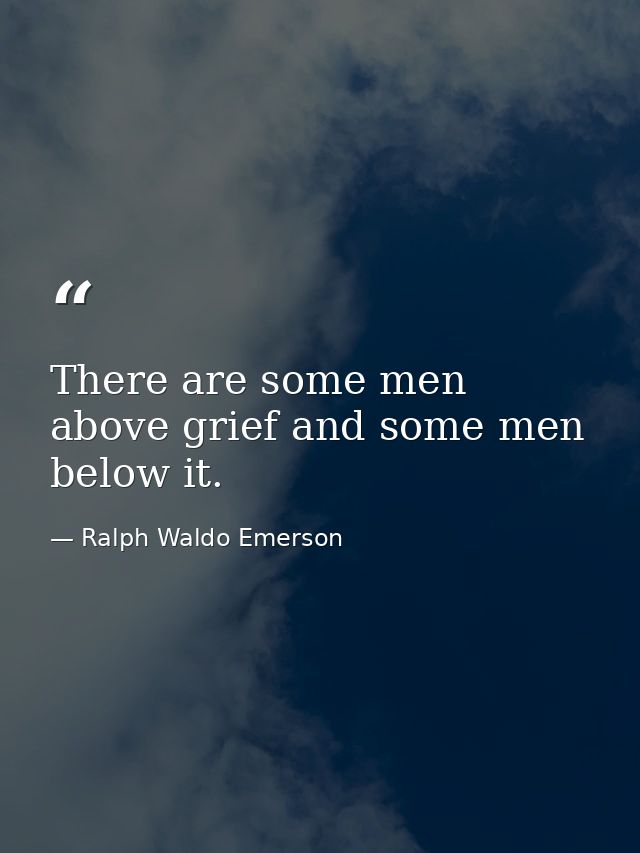 There are some men above grief and some men below it. — Ralph Waldo Emerson