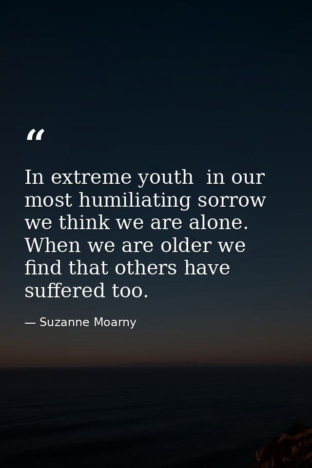In extreme youth  in our most humiliating sorrow  we think we are alone. When we are older we find that others have suff — Suzanne Moarny