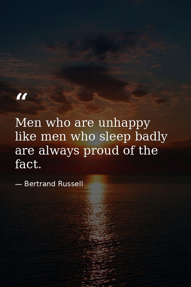 Men who are unhappy  like men who sleep badly  are always proud of the fact. — Bertrand Russell