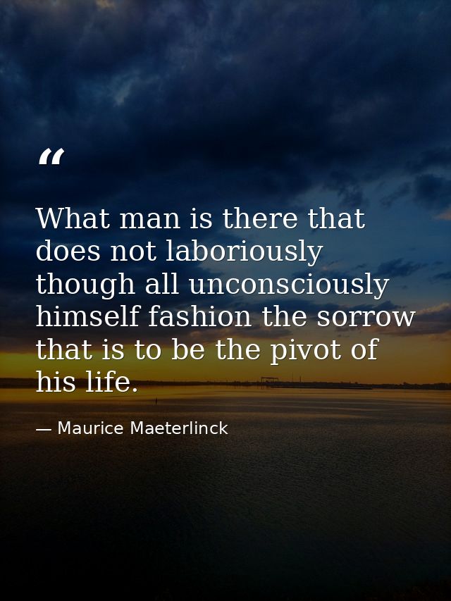 What man is there that does not laboriously  though all unconsciously  himself fashion the sorrow that is to be the pivo — Maurice Maeterlinck