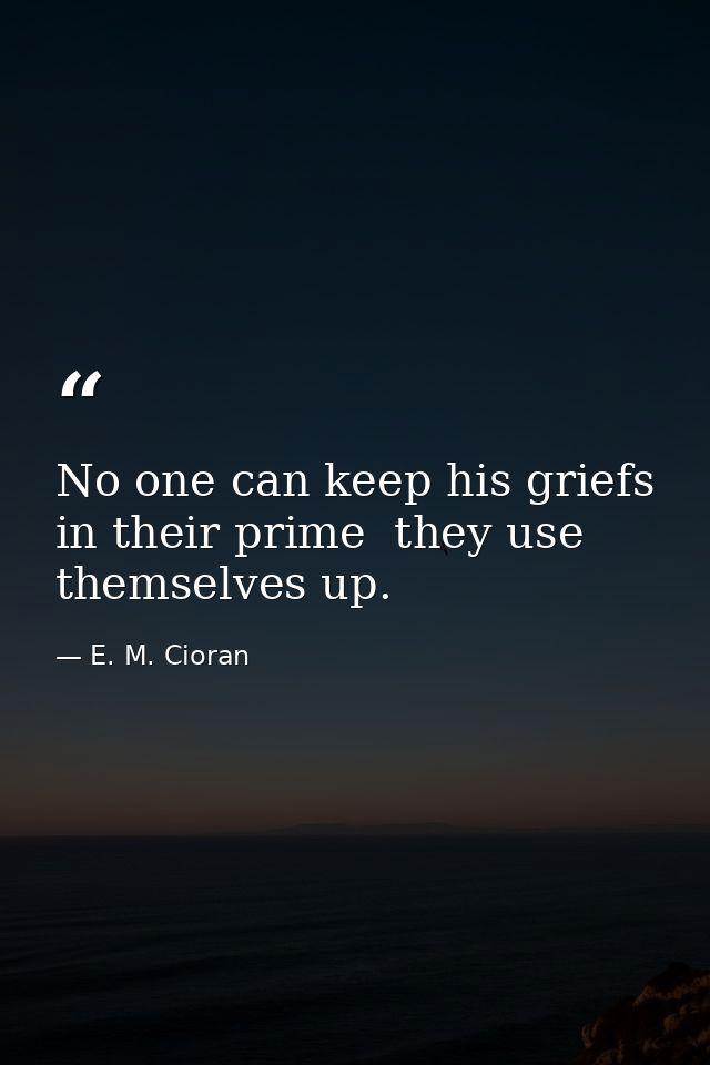 No one can keep his griefs in their prime  they use themselves up. — E. M. Cioran