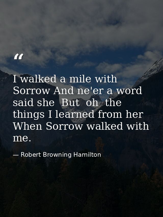 I walked a mile with Sorrow And ne'er a word said she  But  oh  the things I learned from her When Sorrow walked with me — Robert Browning Hamilton